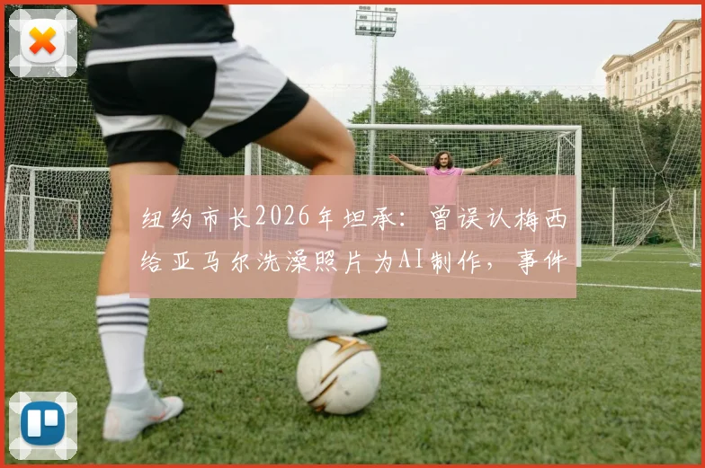 纽约市长2026年坦承：曾误认梅西给亚马尔洗澡照片为AI制作，事件真相与球星情谊解析