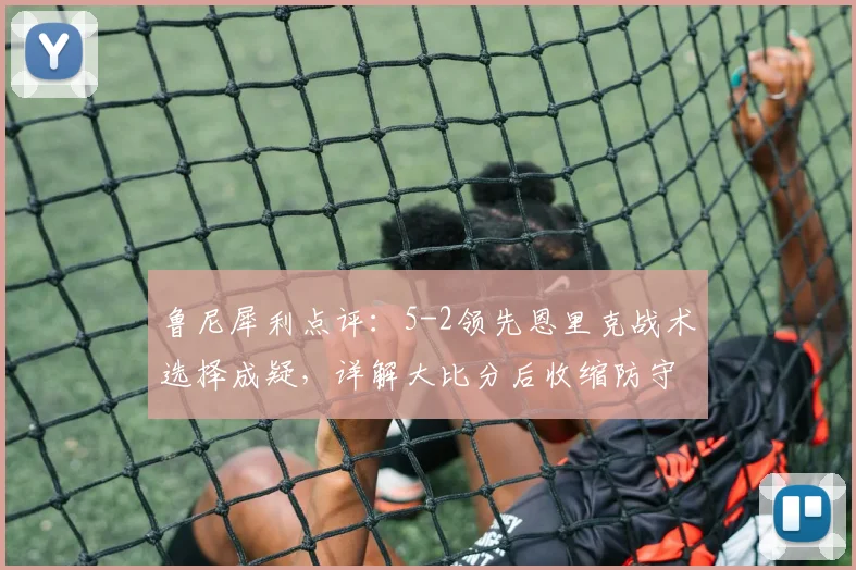 鲁尼犀利点评:5-2领先恩里克战术选择成疑,详解大比分后收缩防守时机与巴黎2026赛季防守问题
