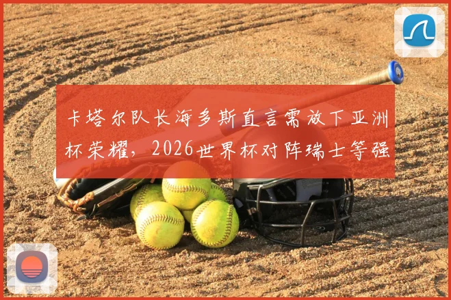 卡塔尔队长海多斯直言需放下亚洲杯荣耀，2026世界杯对阵瑞士等强队将面临严峻考验
