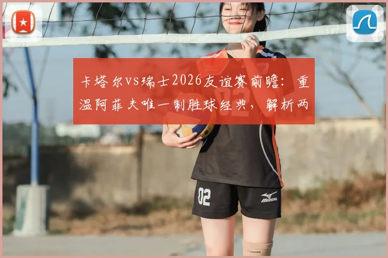 卡塔尔vs瑞士2026友谊赛前瞻：重温阿菲夫唯一制胜球经典，解析两队战术与人员变化