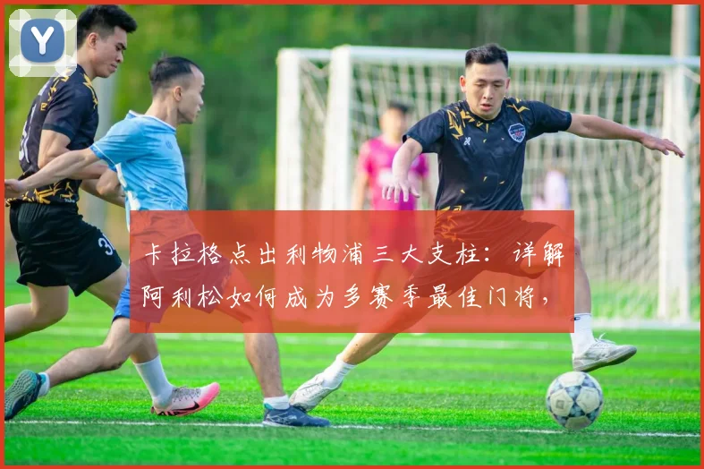 卡拉格点出利物浦三大支柱：详解阿利松如何成为多赛季最佳门将，与范戴克萨拉赫谁更重要