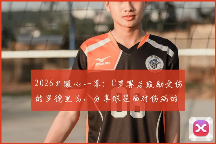 2026年暖心一幕:C罗赛后鼓励受伤的罗德里戈,分享球星面对伤病的正确心态与康复建议