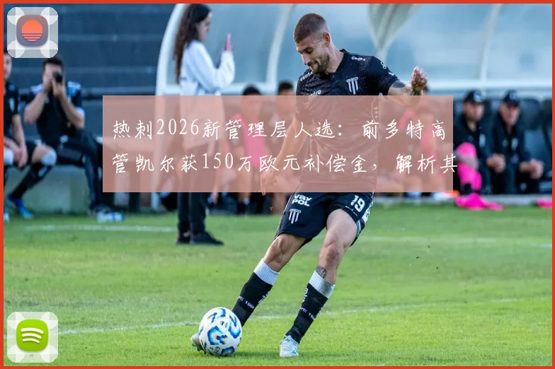 热刺2026新管理层人选:前多特高管凯尔获150万欧元补偿金,解析其加盟前景