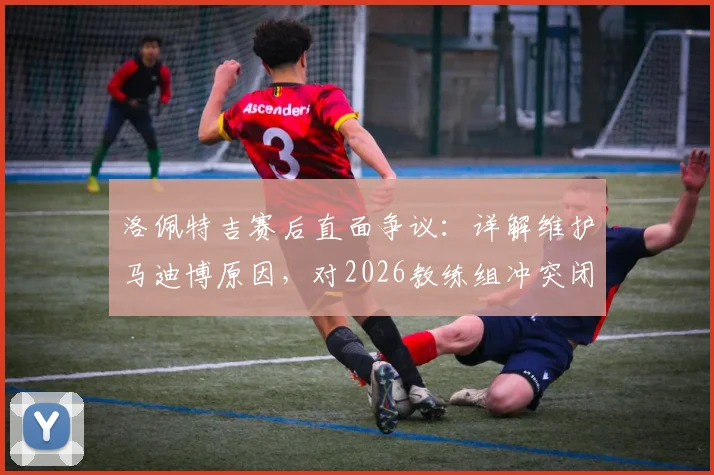 洛佩特吉赛后直面争议：详解维护马迪博原因，对2026教练组冲突闭口不谈的背后考量