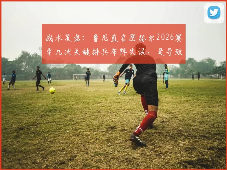 战术复盘：鲁尼直言图赫尔2026赛季几次关键排兵布阵失误，是导致球队输掉比赛的主要原因