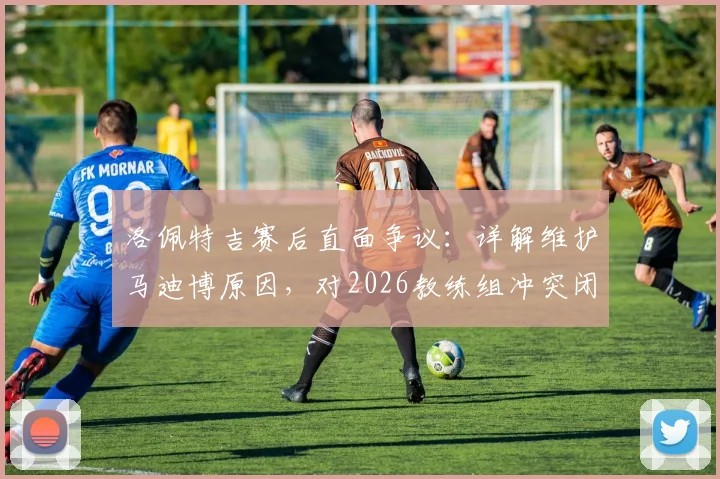 洛佩特吉赛后直面争议：详解维护马迪博原因，对2026教练组冲突闭口不谈的背后考量