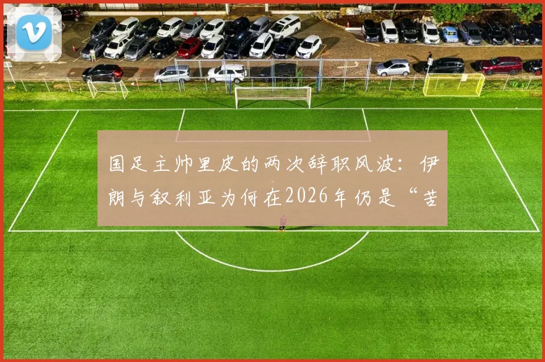 国足主帅里皮的两次辞职风波：伊朗与叙利亚为何在2026年仍是“苦主”？