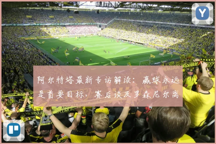 阿尔特塔最新专访解读:赢球永远是首要目标,赛后谈及罗森尼尔离任深表遗憾