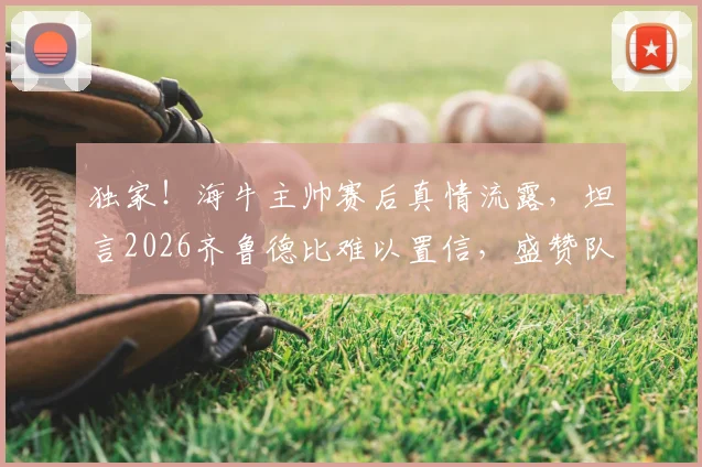 独家!海牛主帅赛后真情流露,坦言2026齐鲁德比难以置信,盛赞队员已成齐鲁英雄
