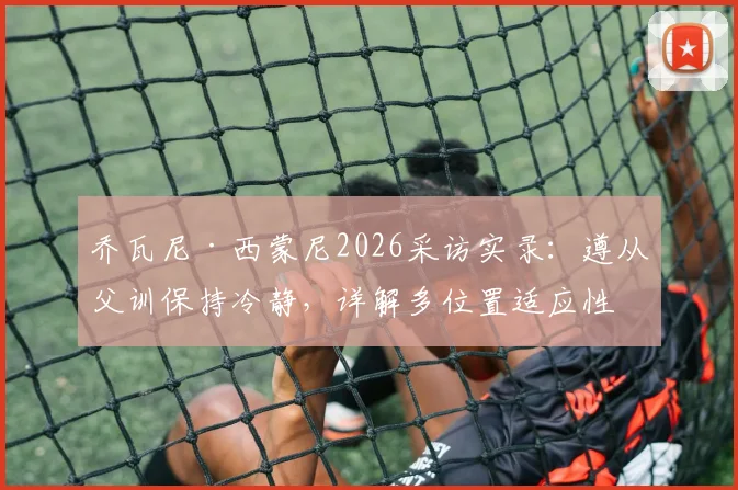 乔瓦尼·西蒙尼2026采访实录：遵从父训保持冷静，详解多位置适应性如何助力其球队定位