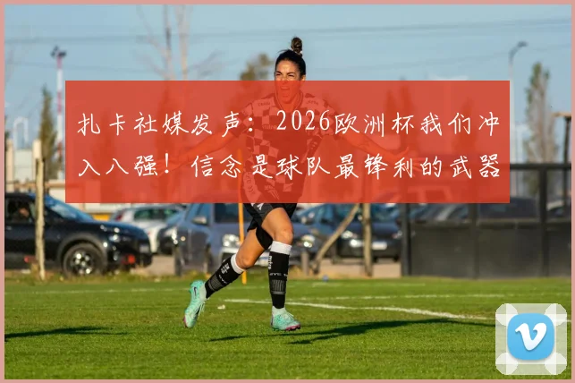 扎卡社媒发声:2026欧洲杯我们冲入八强!信念是球队最锋利的武器,全文实录