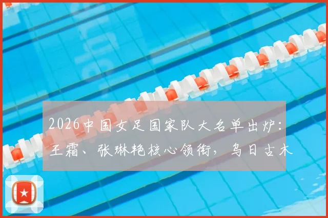 2026中国女足国家队大名单出炉：王霜、张琳艳核心领衔，乌日古木拉与邵子钦等新锐入选