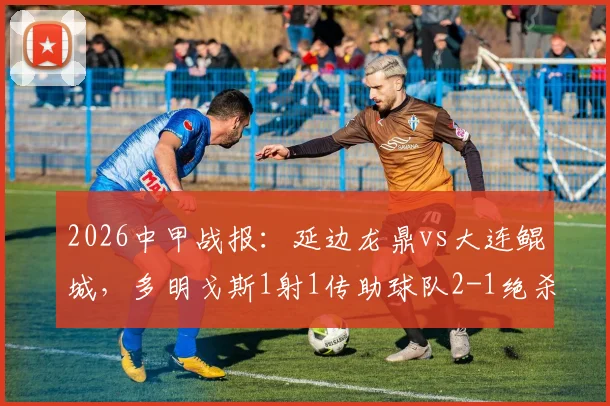 2026中甲战报：延边龙鼎vs大连鲲城，多明戈斯1射1传助球队2-1绝杀，附本场关键数据分析
