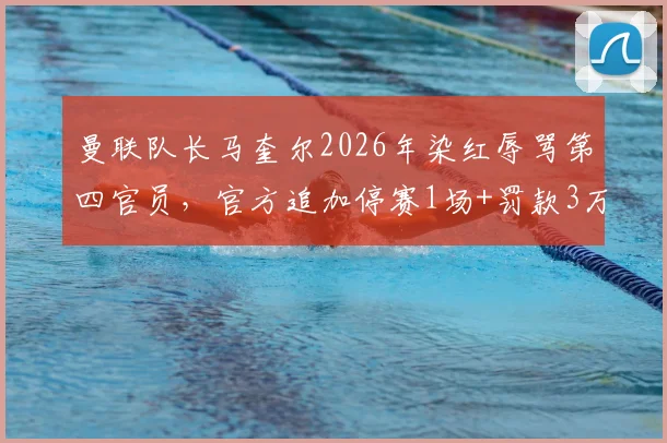曼联队长马奎尔2026年染红辱骂第四官员，官方追加停赛1场+罚款3万英镑处罚详情解读