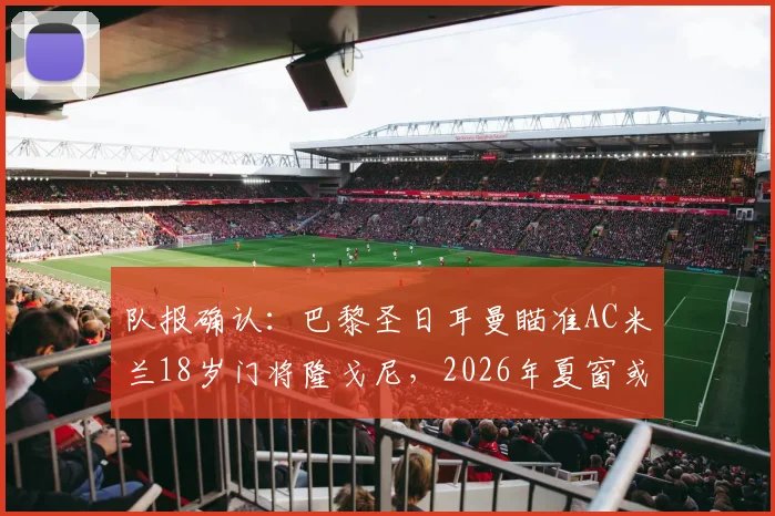 队报确认:巴黎圣日耳曼瞄准AC米兰18岁门将隆戈尼,2026年夏窗或先签后放青年队培养