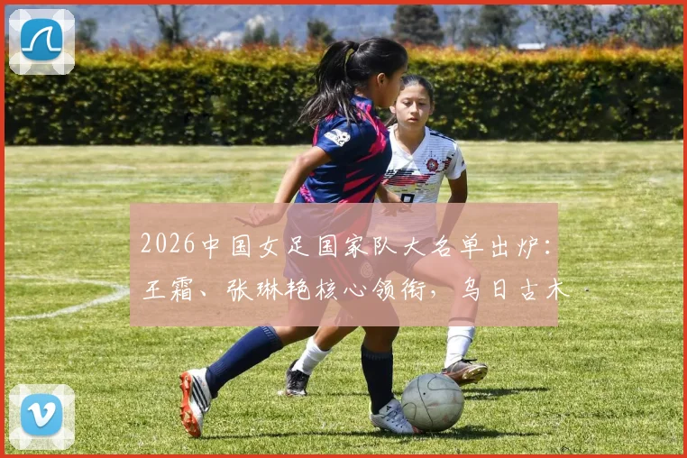 2026中国女足国家队大名单出炉：王霜、张琳艳核心领衔，乌日古木拉与邵子钦等新锐入选