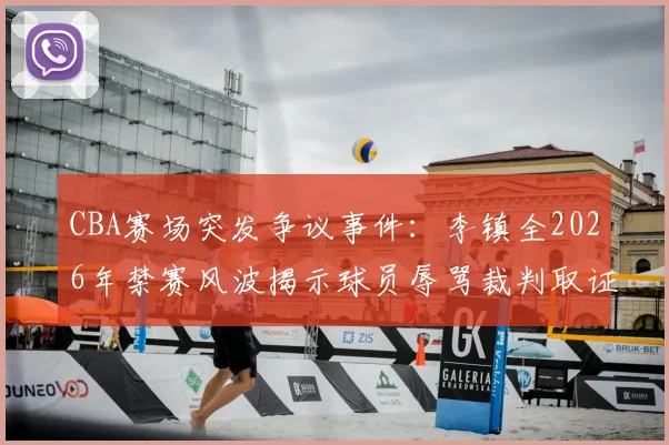 CBA赛场突发争议事件：李镇全2026年禁赛风波揭示球员辱骂裁判取证难题，三大措施保障比赛公平性