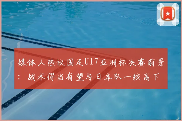 媒体人热议国足U17亚洲杯决赛前景：战术得当有望与日本队一较高下，深度解析2026年关键战局