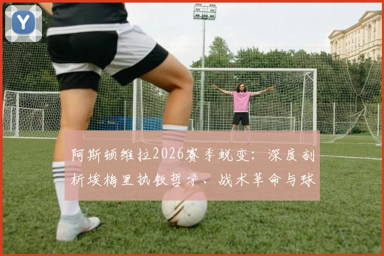 阿斯顿维拉2026赛季蜕变:深度剖析埃梅里执教哲学、战术革命与球迷拥戴的背后原因