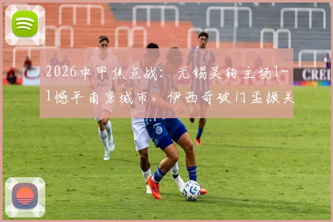 2026中甲焦点战：无锡吴钩主场1-1憾平南京城市，伊西奇破门孟振关键扳平全程回顾