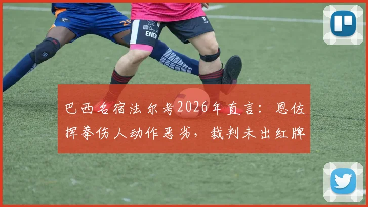 巴西名宿法尔考2026年直言：恩佐挥拳伤人动作恶劣，裁判未出红牌引巨大争议