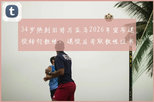 34岁热刺旧将万亚马2026年宣布退役转行教练，退役后考取教练证书全流程指南
