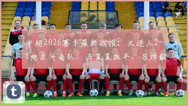 中超2026赛季最新战报:大连人2-1绝杀河南队,马莱莱扳平,吕焯毅补时世界波全解析