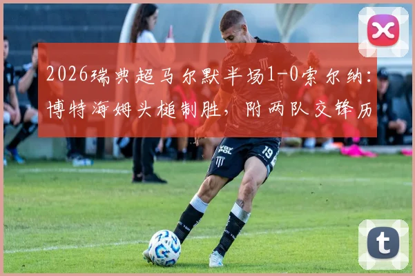 2026瑞典超马尔默半场1-0索尔纳:博特海姆头槌制胜,附两队交锋历史与实时积分榜解读