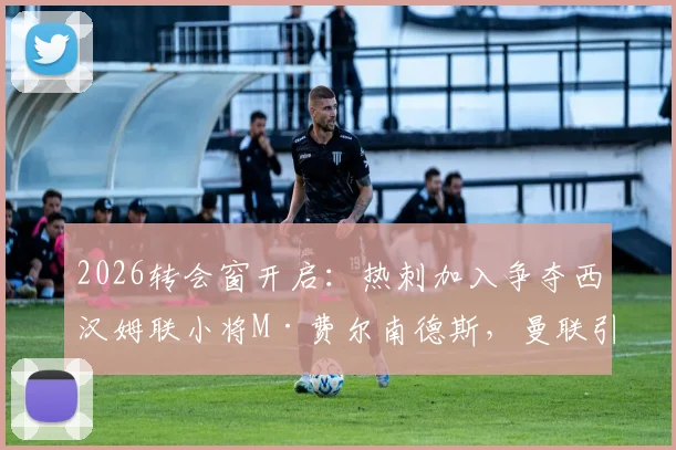 2026转会窗开启:热刺加入争夺西汉姆联小将M·费尔南德斯,曼联引援计划面临截胡风险