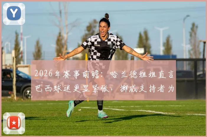 2026年赛事前瞻：哈兰德姐姐直言巴西球迷更显紧张，挪威支持者为何能如此放松？深度对比两国球迷文化