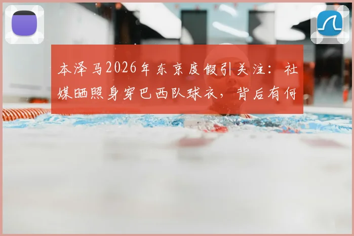 本泽马2026年东京度假引关注:社媒晒照身穿巴西队球衣,背后有何故事?