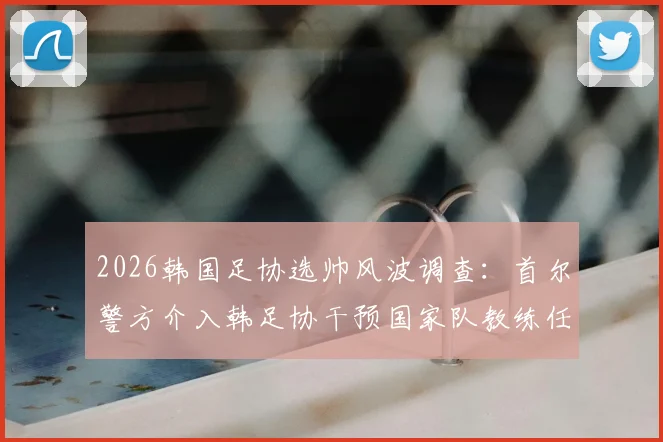2026韩国足协选帅风波调查:首尔警方介入韩足协干预国家队教练任命最新进展