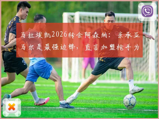 马杜埃凯2026转会阿森纳：亲承亚马尔是最强边锋，直言加盟枪手为争冠而来