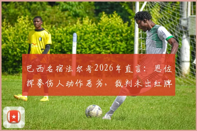 巴西名宿法尔考2026年直言:恩佐挥拳伤人动作恶劣,裁判未出红牌引巨大争议