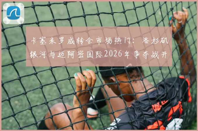 卡塞米罗成转会市场热门:洛杉矶银河与迈阿密国际2026年争夺战开启,最新动态解析