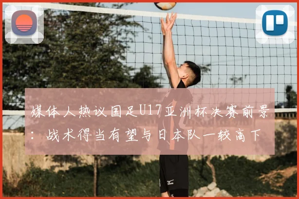 媒体人热议国足U17亚洲杯决赛前景:战术得当有望与日本队一较高下,深度解析2026年关键战局