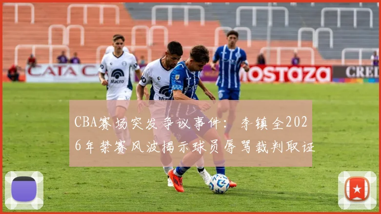 CBA赛场突发争议事件:李镇全2026年禁赛风波揭示球员辱骂裁判取证难题,三大措施保障比赛公平性