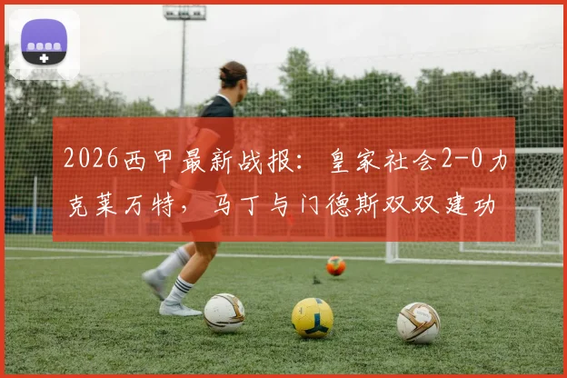 2026西甲最新战报:皇家社会2-0力克莱万特,马丁与门德斯双双建功,附全场关键数据及赛后分析