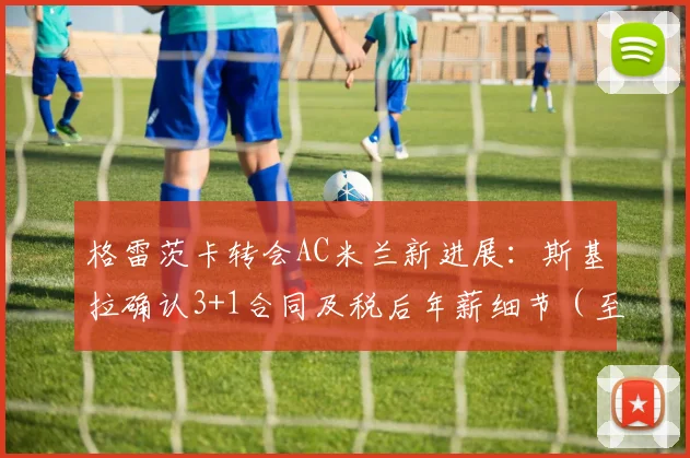 格雷茨卡转会AC米兰新进展：斯基拉确认3+1合同及税后年薪细节（至2026年）