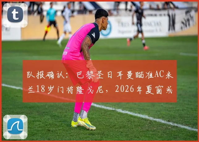 队报确认：巴黎圣日耳曼瞄准AC米兰18岁门将隆戈尼，2026年夏窗或先签后放青年队培养