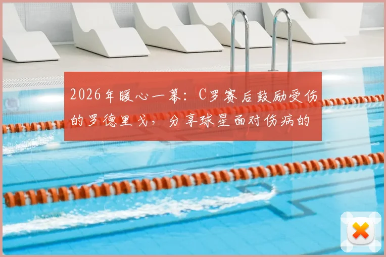 2026年暖心一幕：C罗赛后鼓励受伤的罗德里戈，分享球星面对伤病的正确心态与康复建议