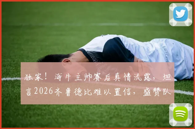 独家！海牛主帅赛后真情流露，坦言2026齐鲁德比难以置信，盛赞队员已成齐鲁英雄