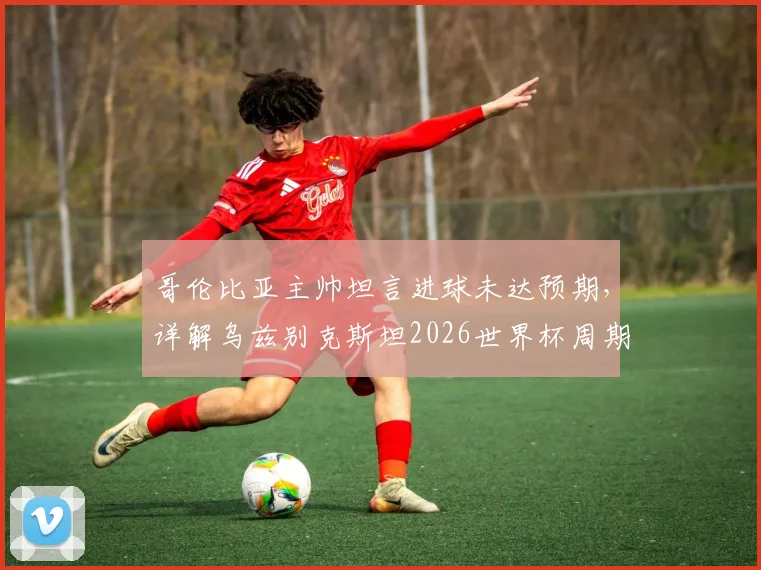 哥伦比亚主帅坦言进球未达预期，详解乌兹别克斯坦2026世界杯周期防守体系成功之处