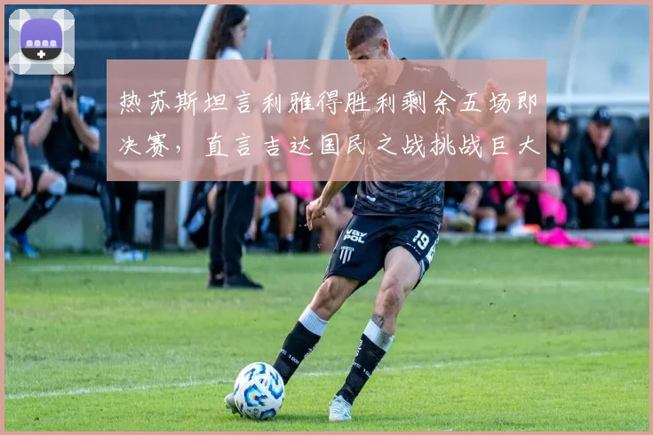 热苏斯坦言利雅得胜利剩余五场即决赛，直言吉达国民之战挑战巨大