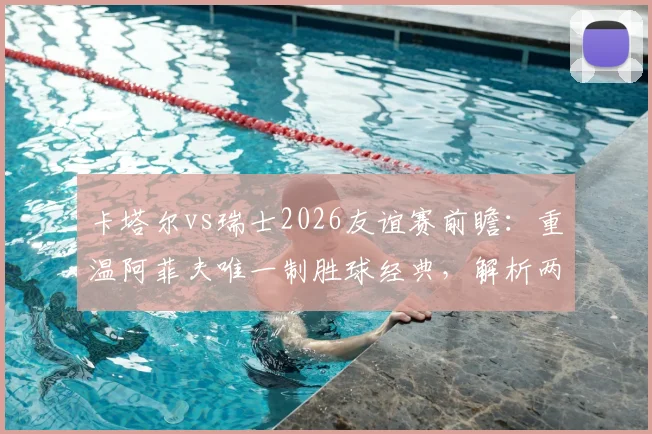 卡塔尔vs瑞士2026友谊赛前瞻:重温阿菲夫唯一制胜球经典,解析两队战术与人员变化