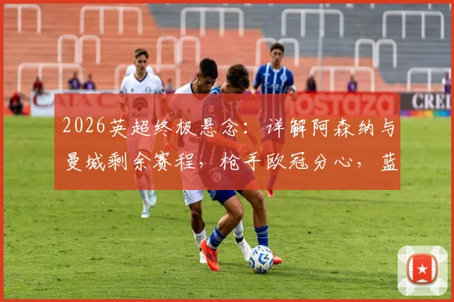 2026英超终极悬念:详解阿森纳与曼城剩余赛程,枪手欧冠分心,蓝月亮7天3赛体能告急,谁将笑到最后?