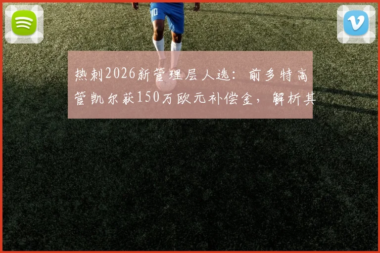 热刺2026新管理层人选：前多特高管凯尔获150万欧元补偿金，解析其加盟前景