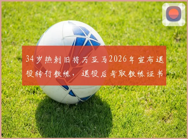 34岁热刺旧将万亚马2026年宣布退役转行教练，退役后考取教练证书全流程指南