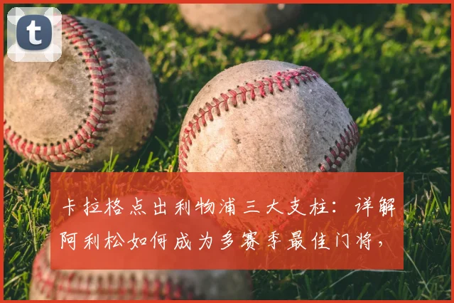 卡拉格点出利物浦三大支柱:详解阿利松如何成为多赛季最佳门将,与范戴克萨拉赫谁更重要