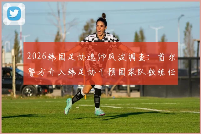 2026韩国足协选帅风波调查:首尔警方介入韩足协干预国家队教练任命最新进展